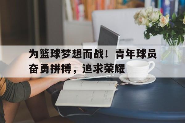 包含为篮球梦想而战！青年球员奋勇拼搏，追求荣耀的词条