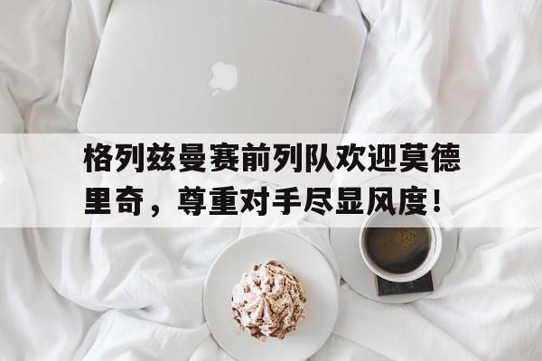 格列兹曼赛前列队欢迎莫德里奇，尊重对手尽显风度！