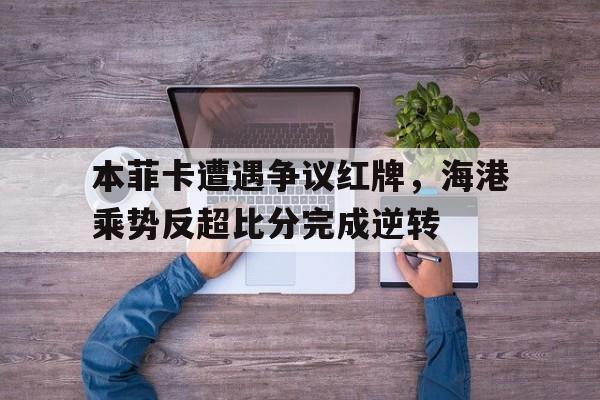 本菲卡遭遇争议红牌，海港乘势反超比分完成逆转