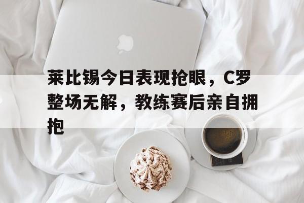 莱比锡今日表现抢眼，C罗整场无解，教练赛后亲自拥抱莱比锡红牛足球俱乐部